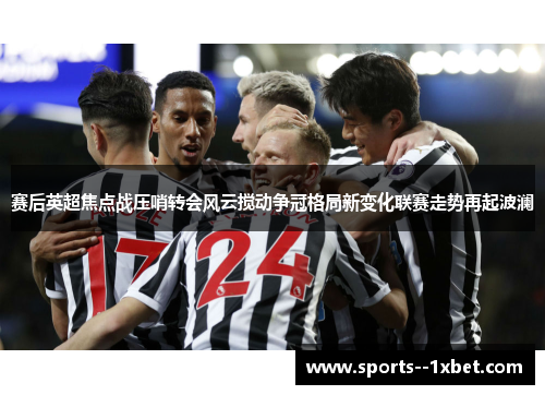 赛后英超焦点战压哨转会风云搅动争冠格局新变化联赛走势再起波澜