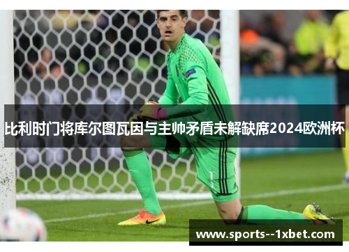 比利时门将库尔图瓦因与主帅矛盾未解缺席2024欧洲杯