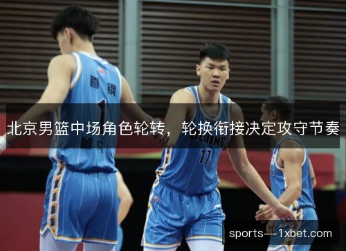 北京男篮中场角色轮转，轮换衔接决定攻守节奏