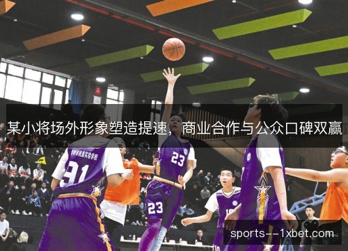 某小将场外形象塑造提速，商业合作与公众口碑双赢